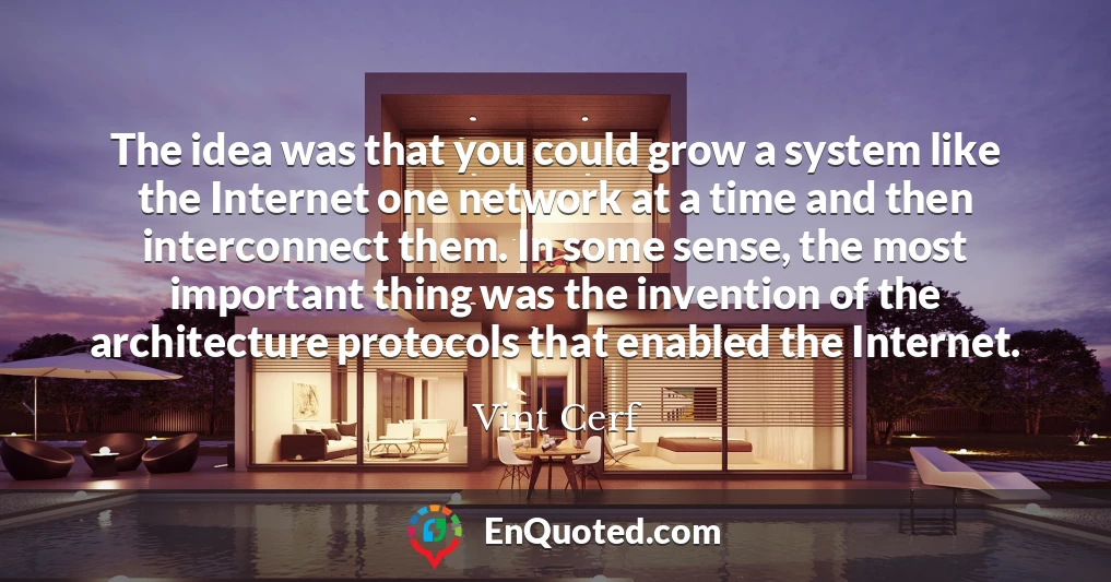 The idea was that you could grow a system like the Internet one network at a time and then interconnect them. In some sense, the most important thing was the invention of the architecture protocols that enabled the Internet.