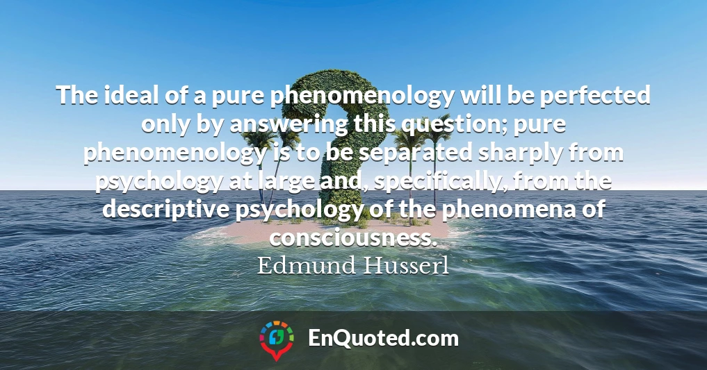The ideal of a pure phenomenology will be perfected only by answering this question; pure phenomenology is to be separated sharply from psychology at large and, specifically, from the descriptive psychology of the phenomena of consciousness.