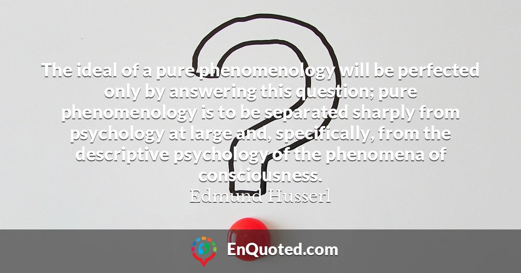 The ideal of a pure phenomenology will be perfected only by answering this question; pure phenomenology is to be separated sharply from psychology at large and, specifically, from the descriptive psychology of the phenomena of consciousness.