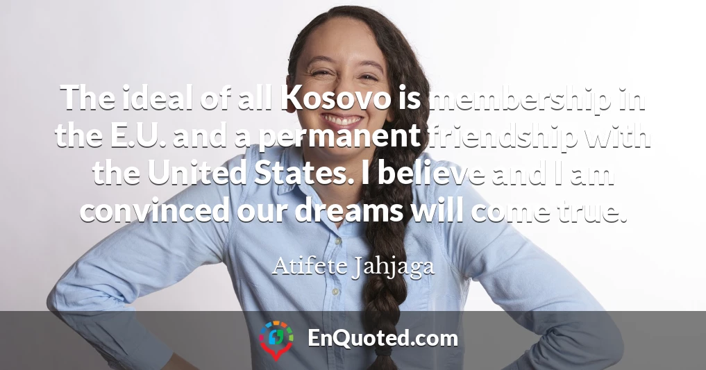 The ideal of all Kosovo is membership in the E.U. and a permanent friendship with the United States. I believe and I am convinced our dreams will come true.