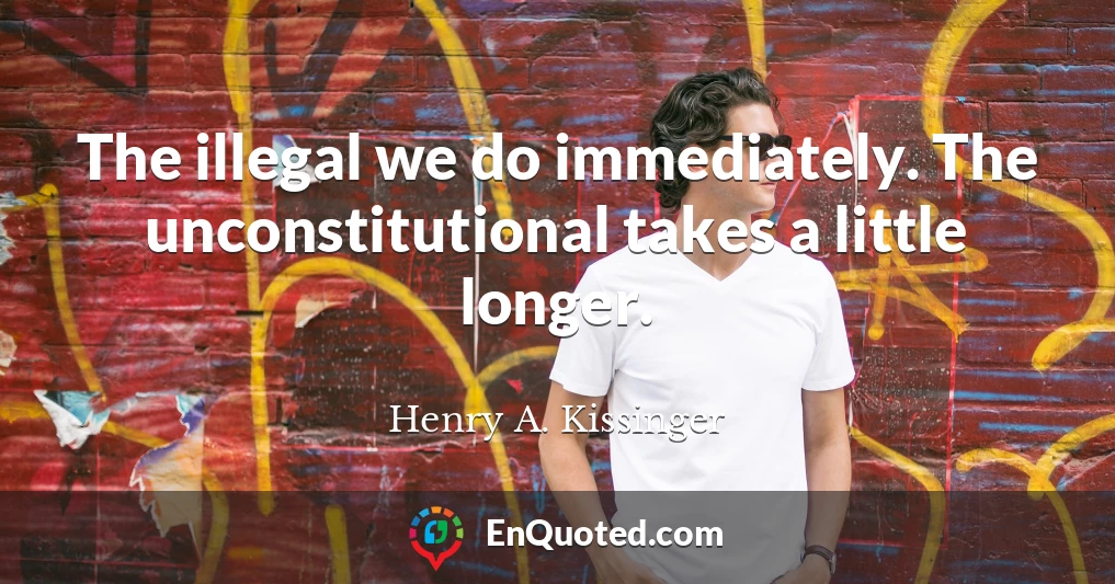 The illegal we do immediately. The unconstitutional takes a little longer.