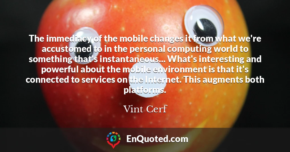 The immediacy of the mobile changes it from what we're accustomed to in the personal computing world to something that's instantaneous... What's interesting and powerful about the mobile environment is that it's connected to services on the Internet. This augments both platforms.