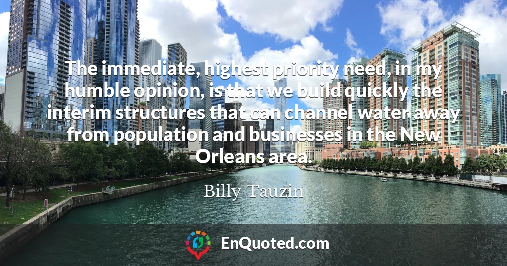 The immediate, highest priority need, in my humble opinion, is that we build quickly the interim structures that can channel water away from population and businesses in the New Orleans area.