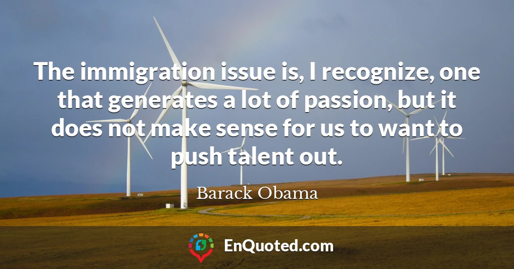 The immigration issue is, I recognize, one that generates a lot of passion, but it does not make sense for us to want to push talent out.