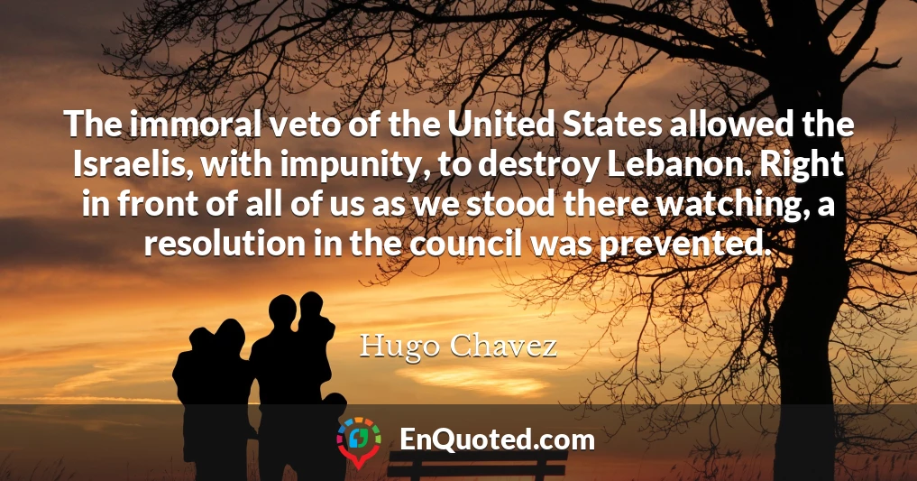 The immoral veto of the United States allowed the Israelis, with impunity, to destroy Lebanon. Right in front of all of us as we stood there watching, a resolution in the council was prevented.