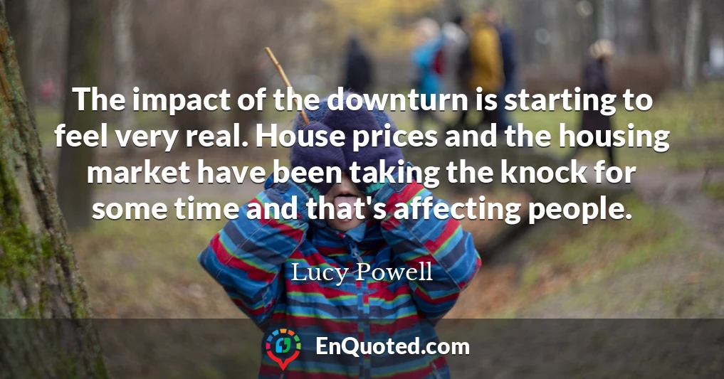 The impact of the downturn is starting to feel very real. House prices and the housing market have been taking the knock for some time and that's affecting people.
