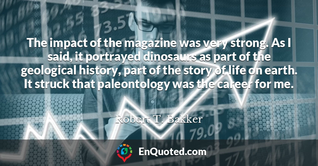 The impact of the magazine was very strong. As I said, it portrayed dinosaurs as part of the geological history, part of the story of life on earth. It struck that paleontology was the career for me.