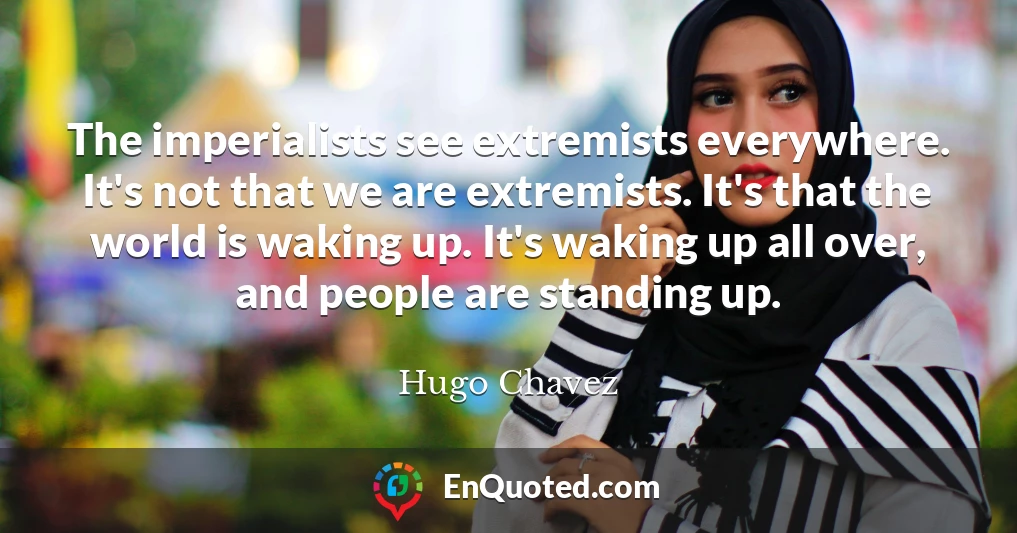 The imperialists see extremists everywhere. It's not that we are extremists. It's that the world is waking up. It's waking up all over, and people are standing up.