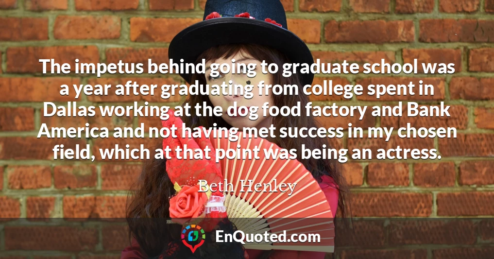 The impetus behind going to graduate school was a year after graduating from college spent in Dallas working at the dog food factory and Bank America and not having met success in my chosen field, which at that point was being an actress.