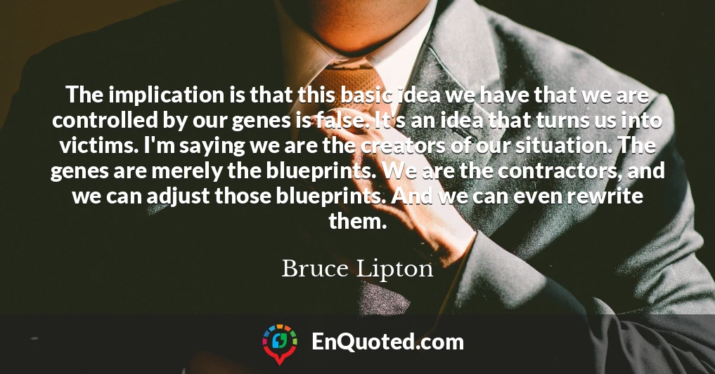 The implication is that this basic idea we have that we are controlled by our genes is false. It's an idea that turns us into victims. I'm saying we are the creators of our situation. The genes are merely the blueprints. We are the contractors, and we can adjust those blueprints. And we can even rewrite them.