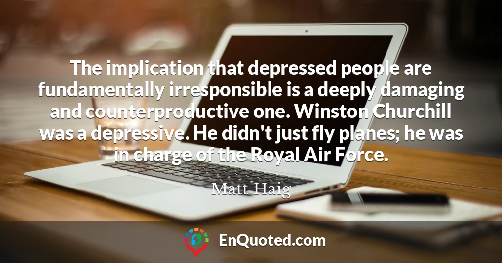 The implication that depressed people are fundamentally irresponsible is a deeply damaging and counterproductive one. Winston Churchill was a depressive. He didn't just fly planes; he was in charge of the Royal Air Force.