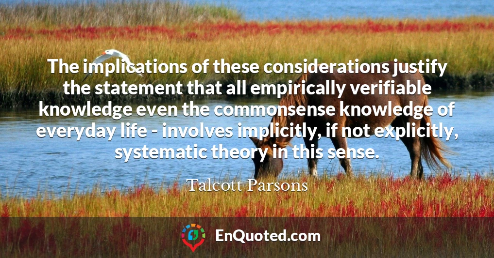 The implications of these considerations justify the statement that all empirically verifiable knowledge even the commonsense knowledge of everyday life - involves implicitly, if not explicitly, systematic theory in this sense.