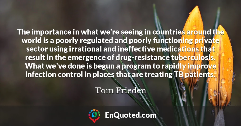 The importance in what we're seeing in countries around the world is a poorly regulated and poorly functioning private sector using irrational and ineffective medications that result in the emergence of drug-resistance tuberculosis. What we've done is begun a program to rapidly improve infection control in places that are treating TB patients.