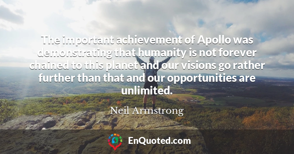 The important achievement of Apollo was demonstrating that humanity is not forever chained to this planet and our visions go rather further than that and our opportunities are unlimited.