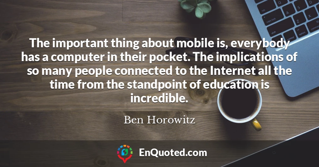 The important thing about mobile is, everybody has a computer in their pocket. The implications of so many people connected to the Internet all the time from the standpoint of education is incredible.