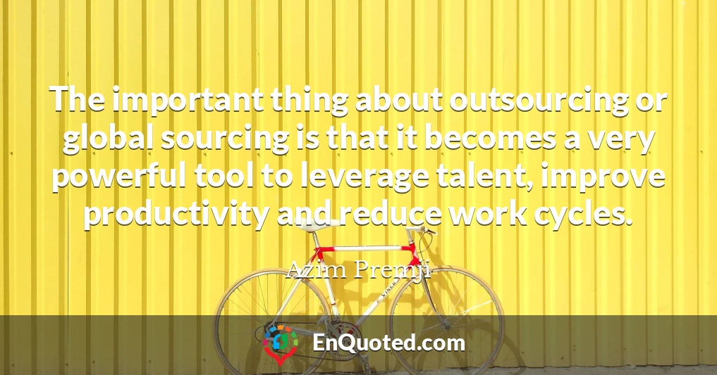 The important thing about outsourcing or global sourcing is that it becomes a very powerful tool to leverage talent, improve productivity and reduce work cycles.