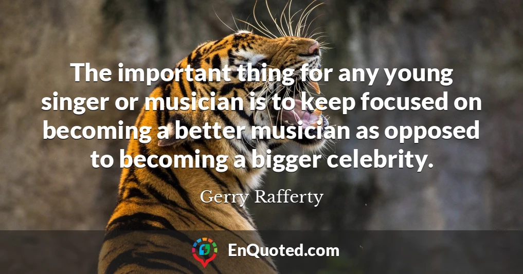 The important thing for any young singer or musician is to keep focused on becoming a better musician as opposed to becoming a bigger celebrity.
