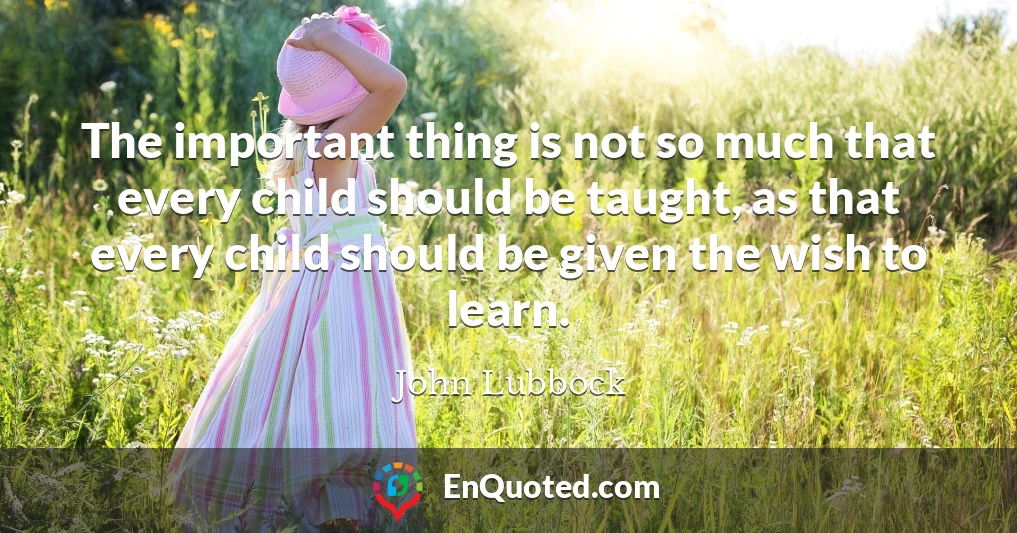 The important thing is not so much that every child should be taught, as that every child should be given the wish to learn.