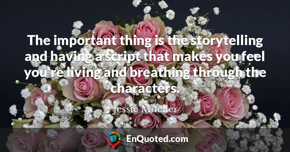 The important thing is the storytelling and having a script that makes you feel you're living and breathing through the characters.