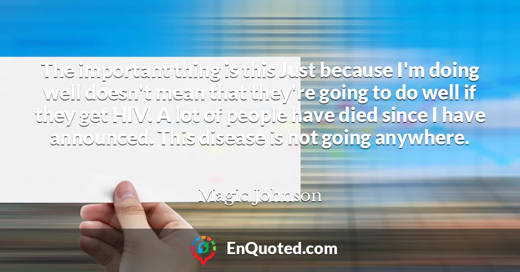 The important thing is this Just because I'm doing well doesn't mean that they're going to do well if they get HIV. A lot of people have died since I have announced. This disease is not going anywhere.