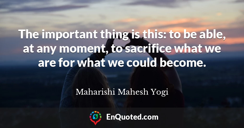 The important thing is this: to be able, at any moment, to sacrifice what we are for what we could become.