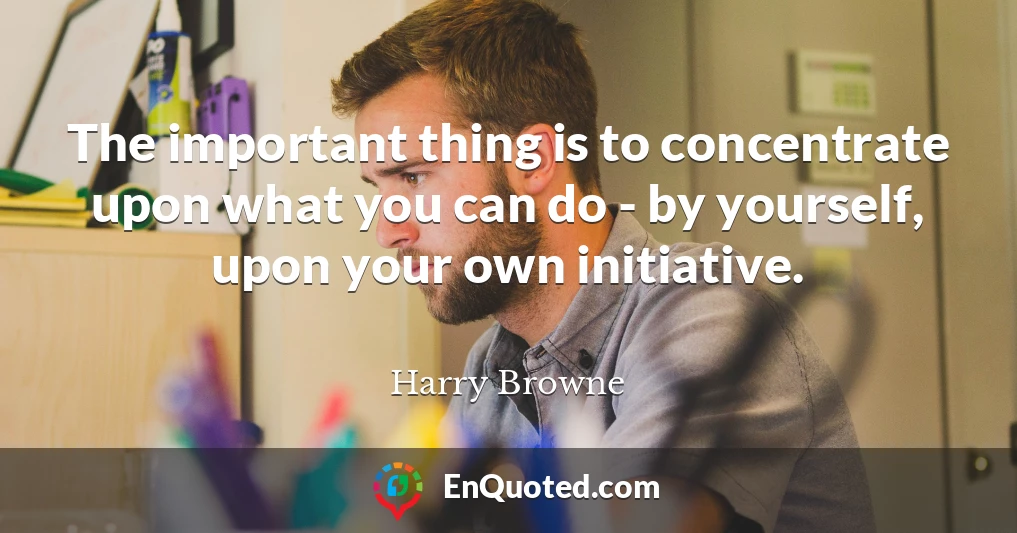 The important thing is to concentrate upon what you can do - by yourself, upon your own initiative.