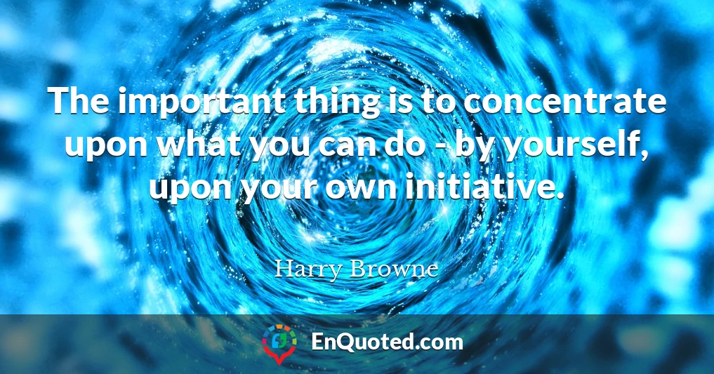 The important thing is to concentrate upon what you can do - by yourself, upon your own initiative.