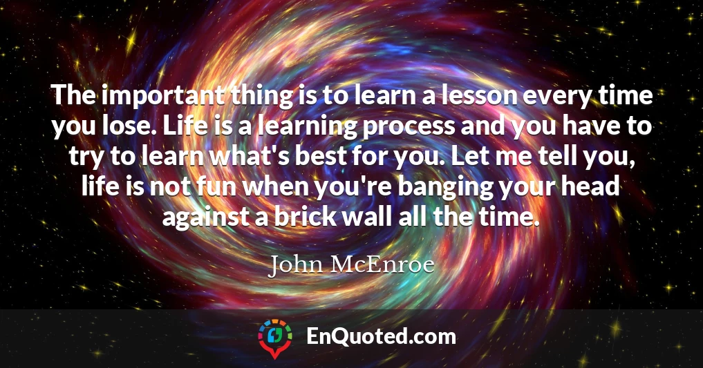 The important thing is to learn a lesson every time you lose. Life is a learning process and you have to try to learn what's best for you. Let me tell you, life is not fun when you're banging your head against a brick wall all the time.