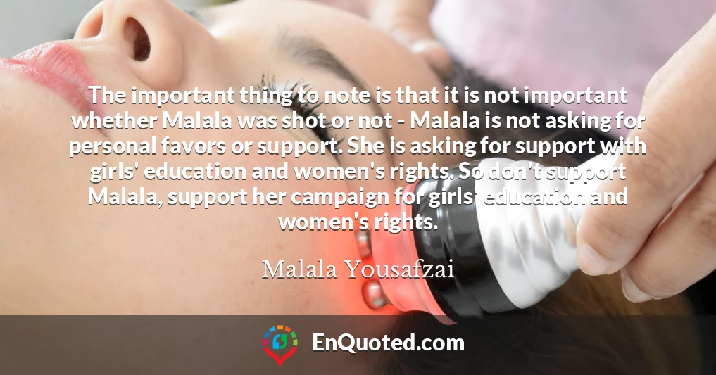 The important thing to note is that it is not important whether Malala was shot or not - Malala is not asking for personal favors or support. She is asking for support with girls' education and women's rights. So don't support Malala, support her campaign for girls' education and women's rights.