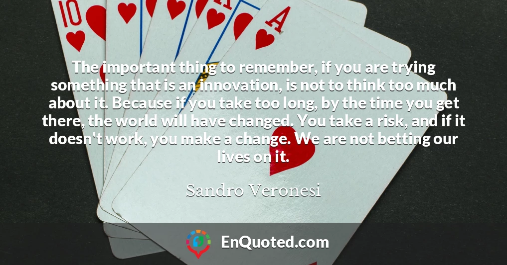 The important thing to remember, if you are trying something that is an innovation, is not to think too much about it. Because if you take too long, by the time you get there, the world will have changed. You take a risk, and if it doesn't work, you make a change. We are not betting our lives on it.