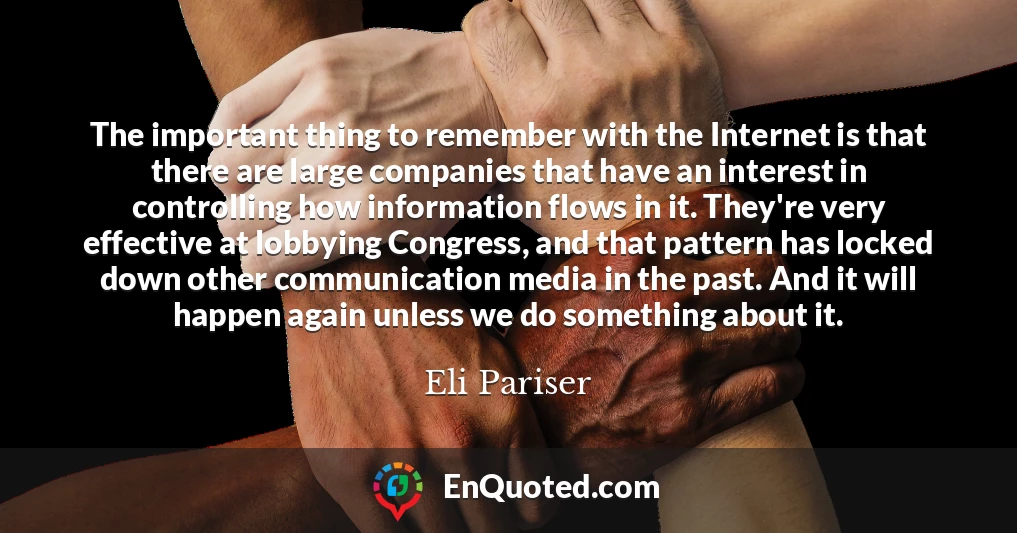 The important thing to remember with the Internet is that there are large companies that have an interest in controlling how information flows in it. They're very effective at lobbying Congress, and that pattern has locked down other communication media in the past. And it will happen again unless we do something about it.