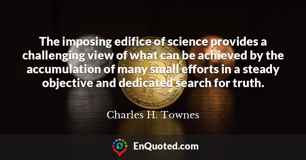 The imposing edifice of science provides a challenging view of what can be achieved by the accumulation of many small efforts in a steady objective and dedicated search for truth.