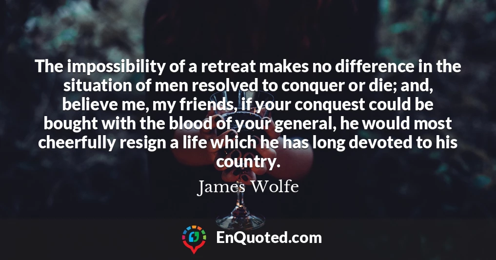 The impossibility of a retreat makes no difference in the situation of men resolved to conquer or die; and, believe me, my friends, if your conquest could be bought with the blood of your general, he would most cheerfully resign a life which he has long devoted to his country.