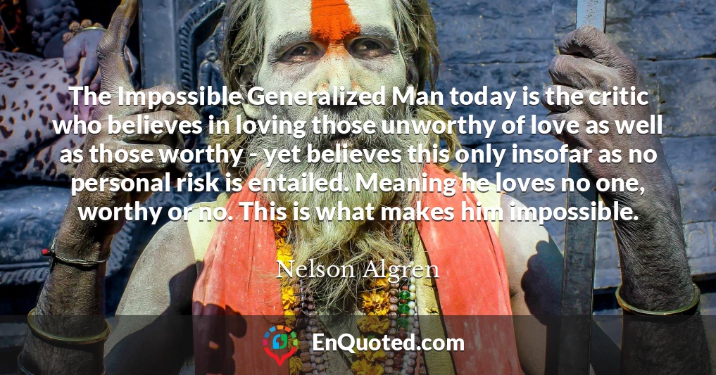 The Impossible Generalized Man today is the critic who believes in loving those unworthy of love as well as those worthy - yet believes this only insofar as no personal risk is entailed. Meaning he loves no one, worthy or no. This is what makes him impossible.