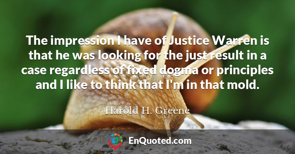 The impression I have of Justice Warren is that he was looking for the just result in a case regardless of fixed dogma or principles and I like to think that I'm in that mold.