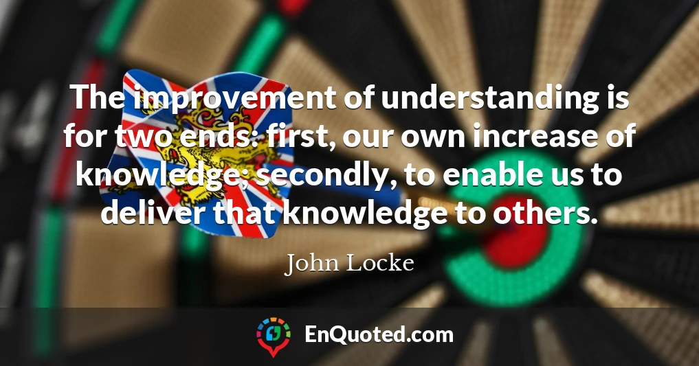 The improvement of understanding is for two ends: first, our own increase of knowledge; secondly, to enable us to deliver that knowledge to others.