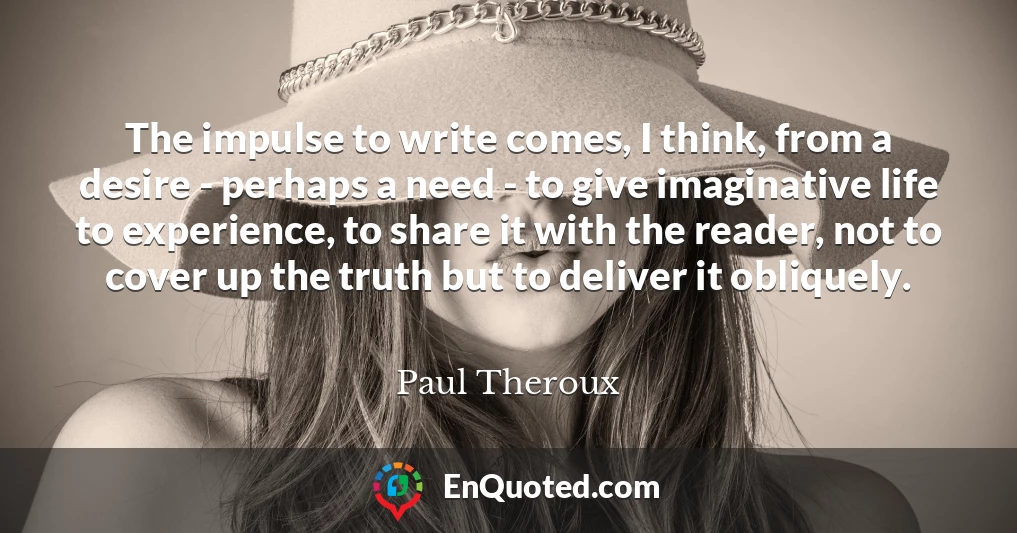 The impulse to write comes, I think, from a desire - perhaps a need - to give imaginative life to experience, to share it with the reader, not to cover up the truth but to deliver it obliquely.