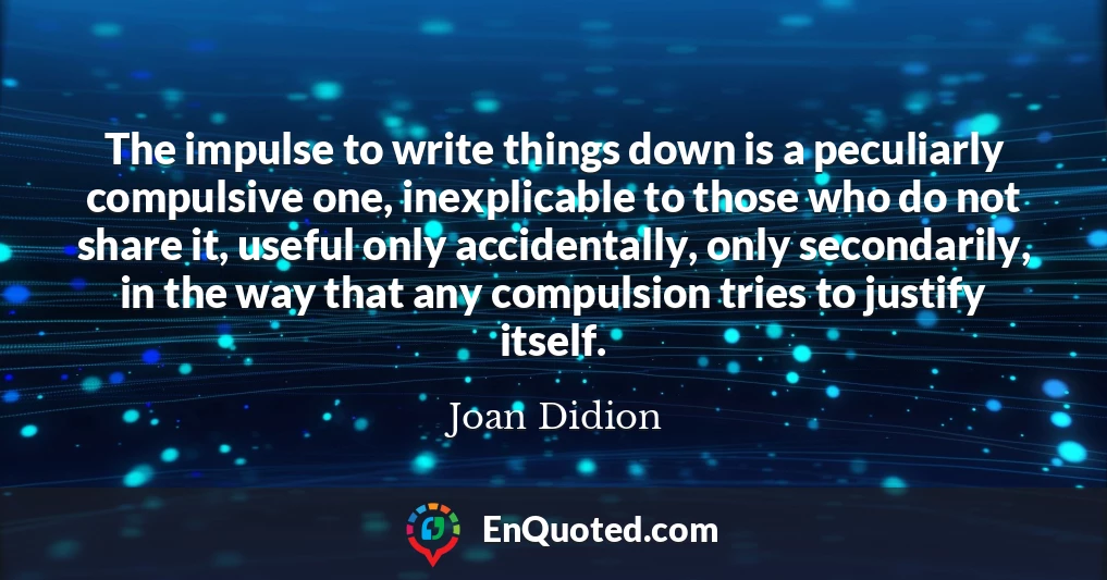 The impulse to write things down is a peculiarly compulsive one, inexplicable to those who do not share it, useful only accidentally, only secondarily, in the way that any compulsion tries to justify itself.