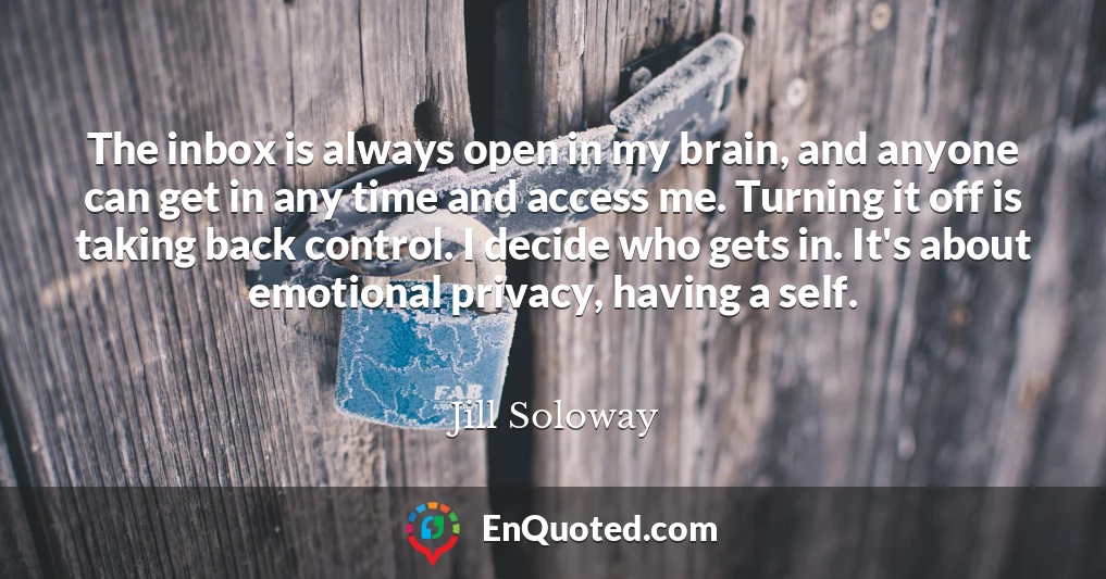 The inbox is always open in my brain, and anyone can get in any time and access me. Turning it off is taking back control. I decide who gets in. It's about emotional privacy, having a self.