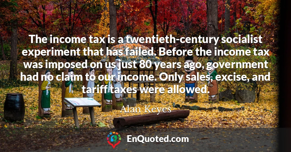 The income tax is a twentieth-century socialist experiment that has failed. Before the income tax was imposed on us just 80 years ago, government had no claim to our income. Only sales, excise, and tariff taxes were allowed.