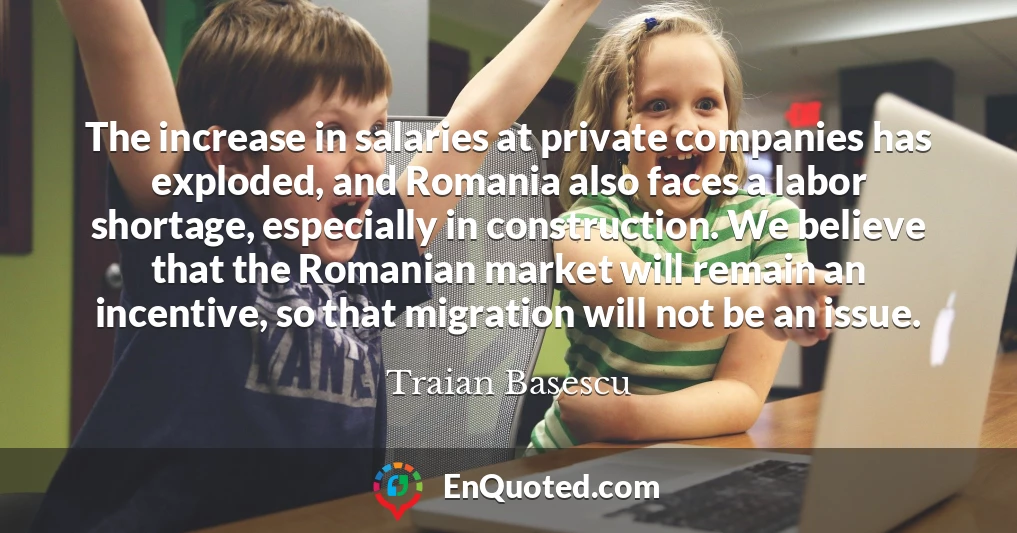 The increase in salaries at private companies has exploded, and Romania also faces a labor shortage, especially in construction. We believe that the Romanian market will remain an incentive, so that migration will not be an issue.