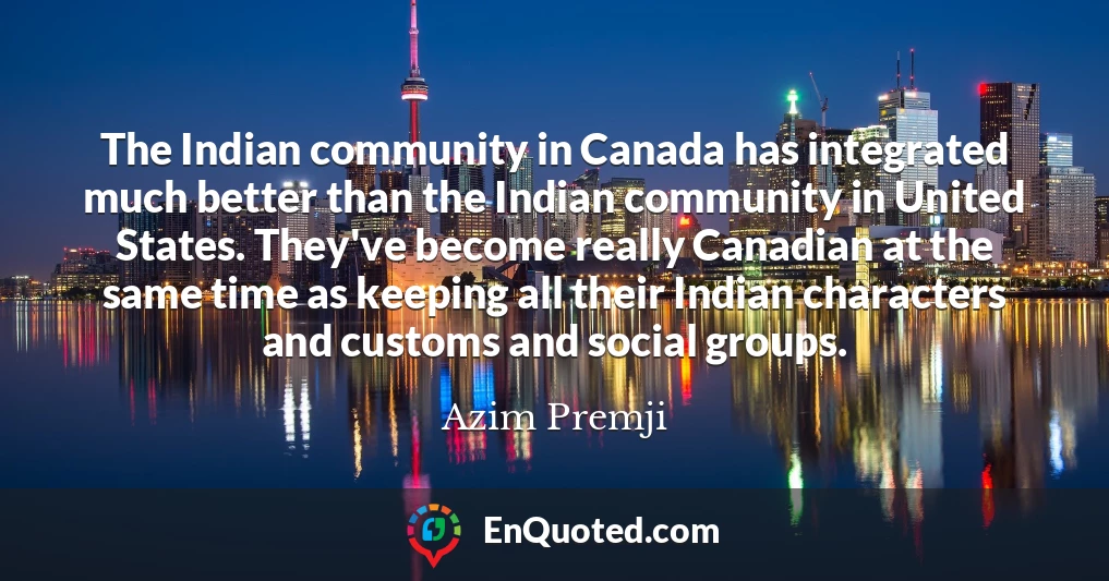 The Indian community in Canada has integrated much better than the Indian community in United States. They've become really Canadian at the same time as keeping all their Indian characters and customs and social groups.