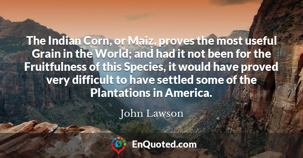 The Indian Corn, or Maiz, proves the most useful Grain in the World; and had it not been for the Fruitfulness of this Species, it would have proved very difficult to have settled some of the Plantations in America.