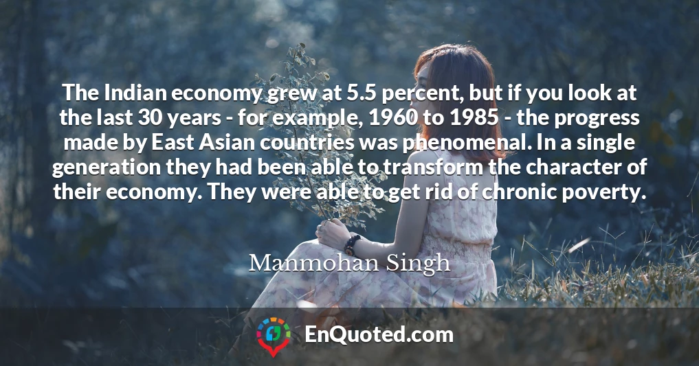 The Indian economy grew at 5.5 percent, but if you look at the last 30 years - for example, 1960 to 1985 - the progress made by East Asian countries was phenomenal. In a single generation they had been able to transform the character of their economy. They were able to get rid of chronic poverty.