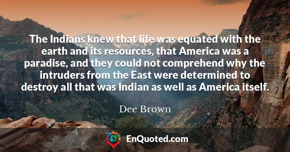 The Indians knew that life was equated with the earth and its resources, that America was a paradise, and they could not comprehend why the intruders from the East were determined to destroy all that was Indian as well as America itself.