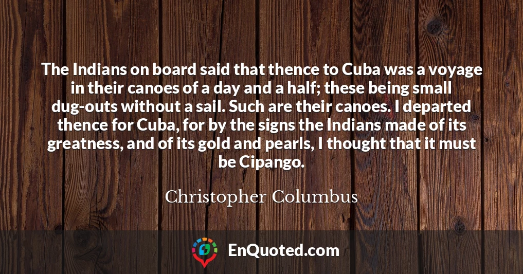 The Indians on board said that thence to Cuba was a voyage in their canoes of a day and a half; these being small dug-outs without a sail. Such are their canoes. I departed thence for Cuba, for by the signs the Indians made of its greatness, and of its gold and pearls, I thought that it must be Cipango.