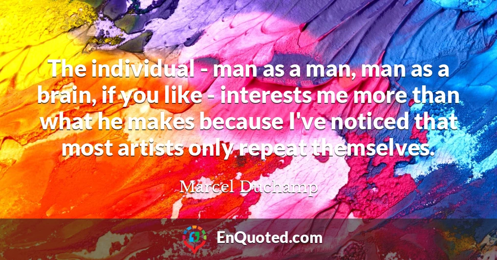 The individual - man as a man, man as a brain, if you like - interests me more than what he makes because I've noticed that most artists only repeat themselves.