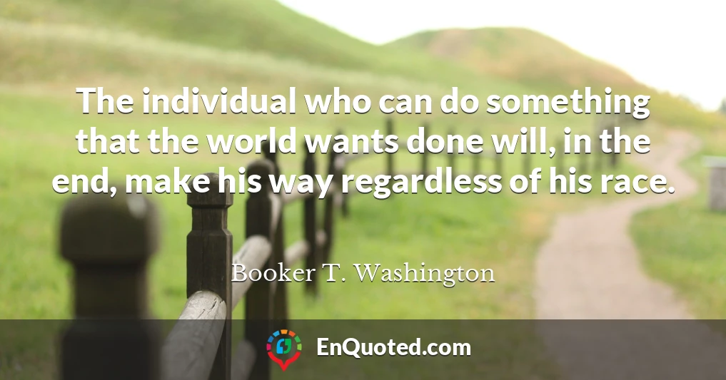 The individual who can do something that the world wants done will, in the end, make his way regardless of his race.
