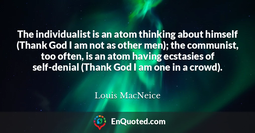 The individualist is an atom thinking about himself (Thank God I am not as other men); the communist, too often, is an atom having ecstasies of self-denial (Thank God I am one in a crowd).