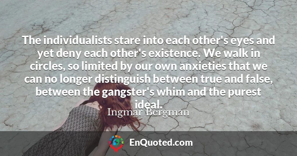 The individualists stare into each other's eyes and yet deny each other's existence. We walk in circles, so limited by our own anxieties that we can no longer distinguish between true and false, between the gangster's whim and the purest ideal.